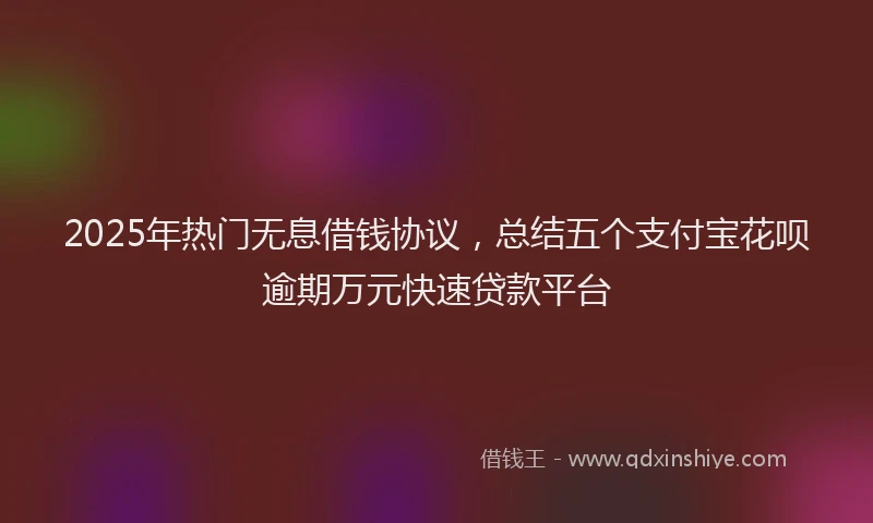 2025年热门无息借钱协议，总结五个支付宝花呗逾期万元快速贷款平台
