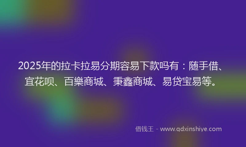 2025年的拉卡拉易分期容易下款吗有：随手借、宜花呗、百樂商城、秉鑫商城、易贷宝易等。