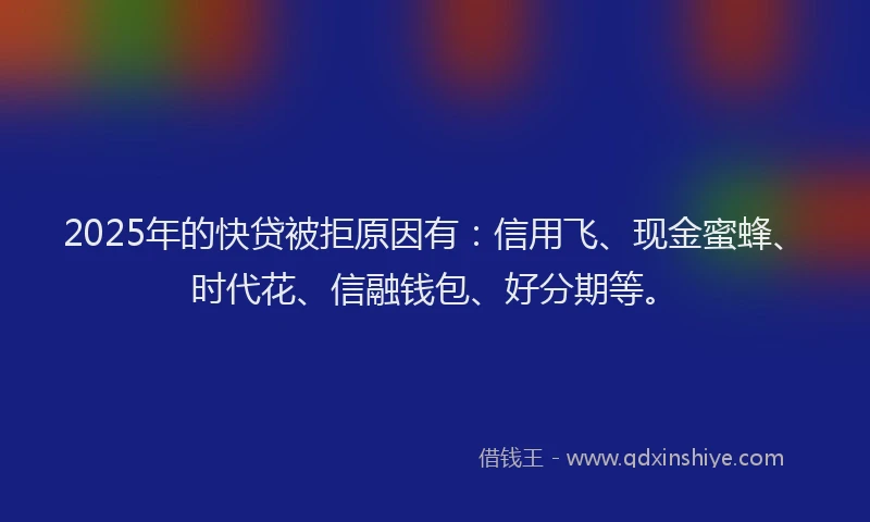 2025年的快贷被拒原因有：信用飞、现金蜜蜂、时代花、信融钱包、好分期等。