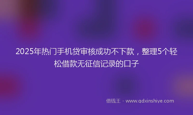 2025年热门手机贷审核成功不下款，整理5个轻松借款无征信记录的口子