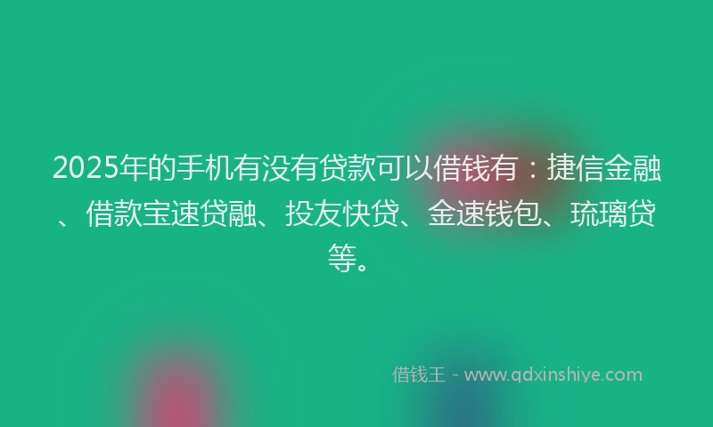 2025年的手机有没有贷款可以借钱有：捷信金融、借款宝速贷融、投友快贷、金速钱包、琉璃贷等。