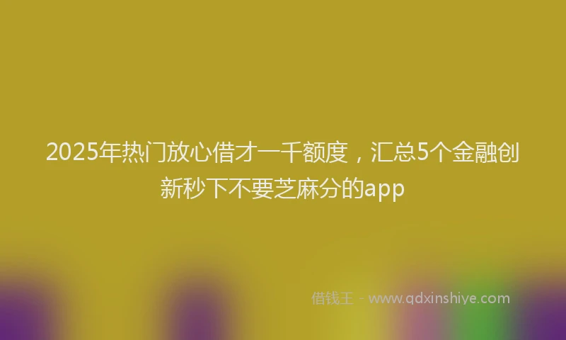 2025年热门放心借才一千额度，汇总5个金融创新秒下不要芝麻分的app
