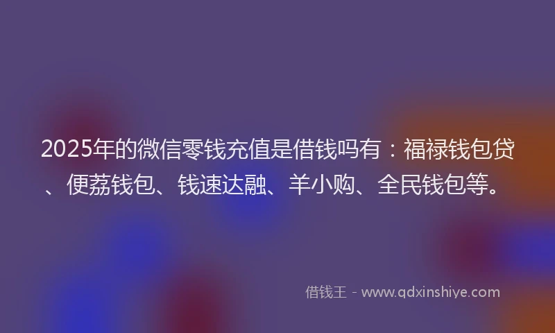 2025年的微信零钱充值是借钱吗有：福禄钱包贷、便荔钱包、钱速达融、羊小购、全民钱包等。