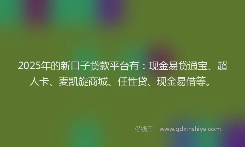 2025年的新口子贷款平台有：现金易贷通宝、超人卡、麦凯旋商城、任性贷、现金易借等。