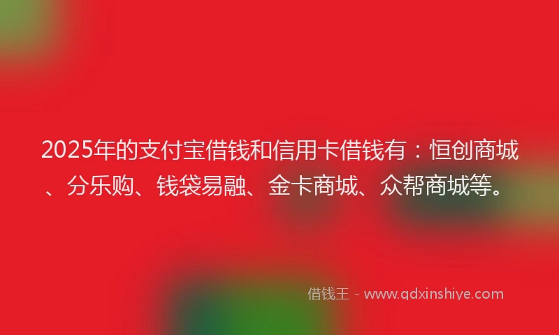 2025年的支付宝借钱和信用卡借钱有：恒创商城、分乐购、钱袋易融、金卡商城、众帮商城等。