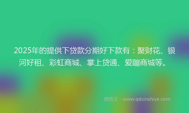 2025年的提供下贷款分期好下款有：聚财花、银河好租、彩虹商城、掌上贷通、爱蹦商城等。