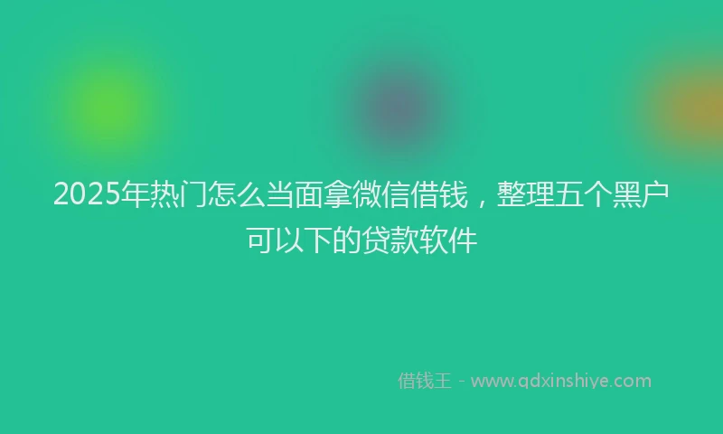 2025年热门怎么当面拿微信借钱，整理五个黑户可以下的贷款软件