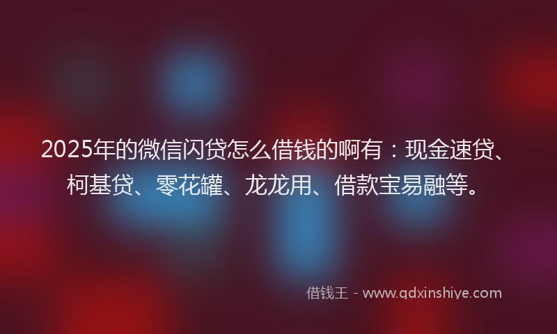 2025年的微信闪贷怎么借钱的啊有：现金速贷、柯基贷、零花罐、龙龙用、借款宝易融等。