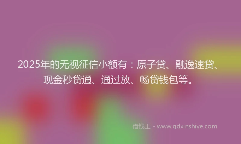 2025年的无视征信小额有：原子贷、融逸速贷、现金秒贷通、通过放、畅贷钱包等。