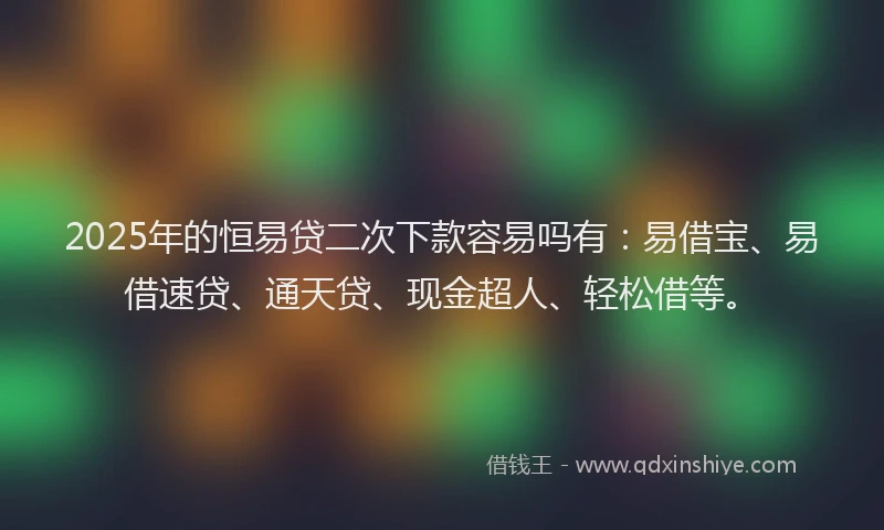 2025年的恒易贷二次下款容易吗有：易借宝、易借速贷、通天贷、现金超人、轻松借等。