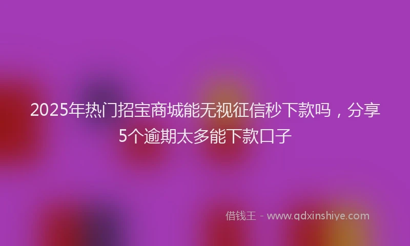 2025年热门招宝商城能无视征信秒下款吗，分享5个逾期太多能下款口子