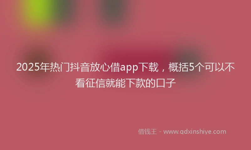 2025年热门抖音放心借app下载，概括5个可以不看征信就能下款的口子