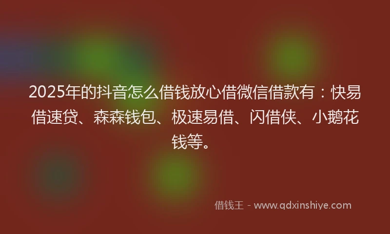 2025年的抖音怎么借钱放心借微信借款有：快易借速贷、森森钱包、极速易借、闪借侠、小鹅花钱等。