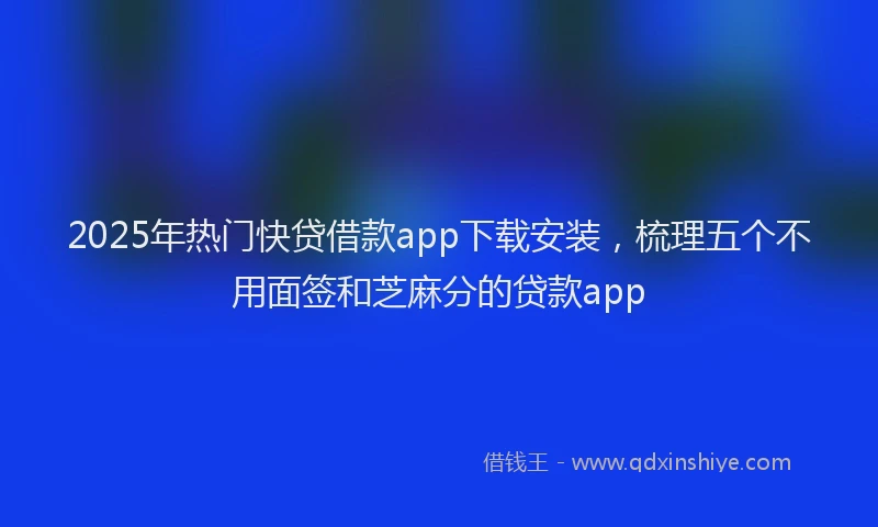 2025年热门快贷借款app下载安装，梳理五个不用面签和芝麻分的贷款app