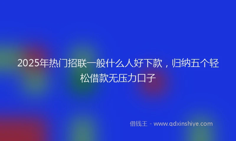 2025年热门招联一般什么人好下款，归纳五个轻松借款无压力口子