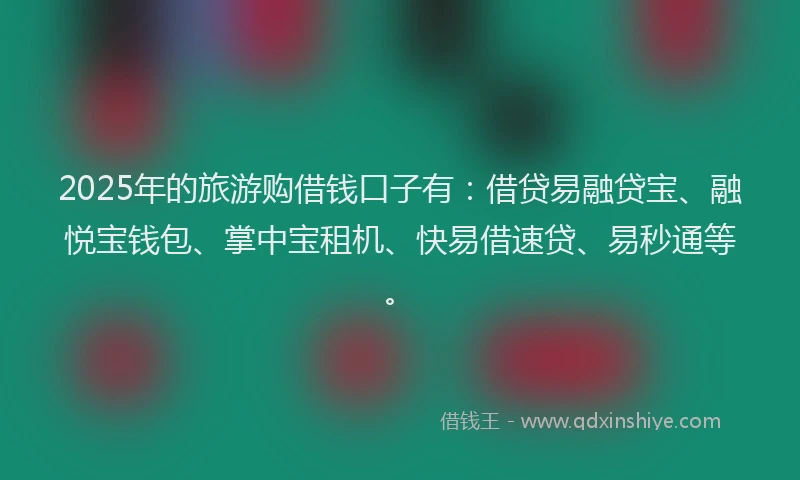 2025年的旅游购借钱口子有：借贷易融贷宝、融悦宝钱包、掌中宝租机、快易借速贷、易秒通等。
