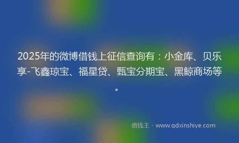 2025年的微博借钱上征信查询有：小金库、贝乐享-飞鑫琼宝、福星贷、甄宝分期宝、黑鲸商场等。
