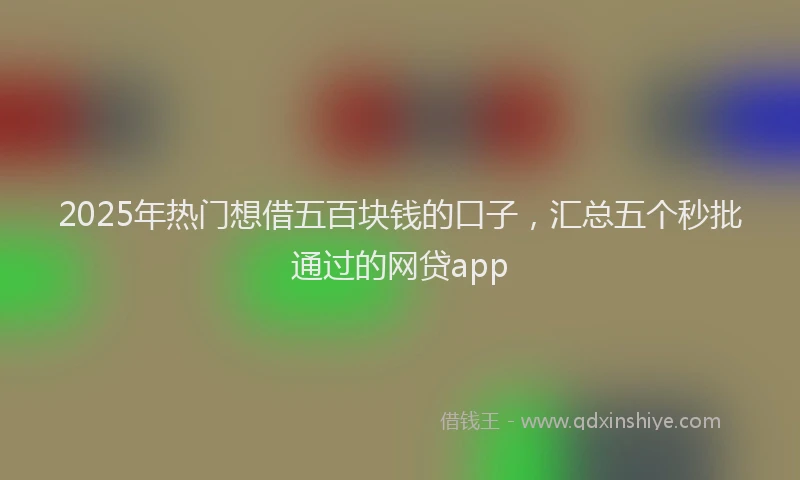 2025年热门想借五百块钱的口子，汇总五个秒批通过的网贷app