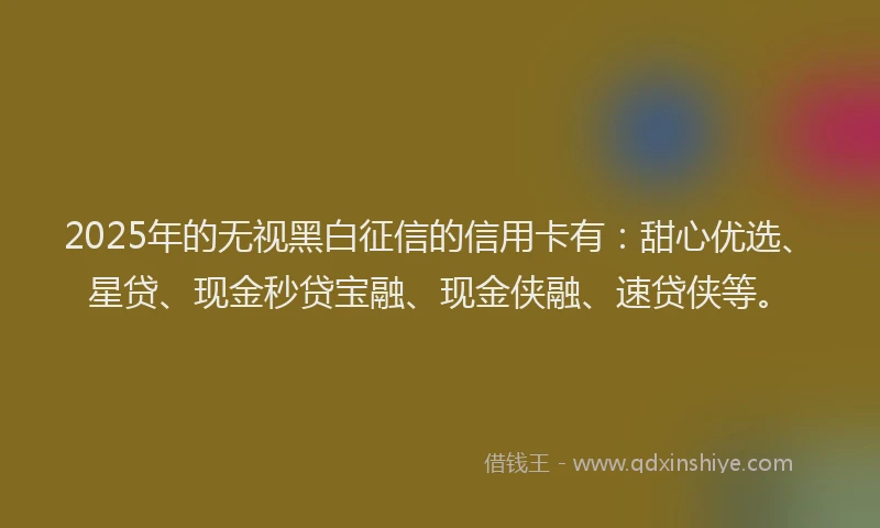 2025年的无视黑白征信的信用卡有：甜心优选、星贷、现金秒贷宝融、现金侠融、速贷侠等。