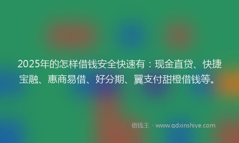 2025年的怎样借钱安全快速有：现金直贷、快捷宝融、惠商易借、好分期、翼支付甜橙借钱等。