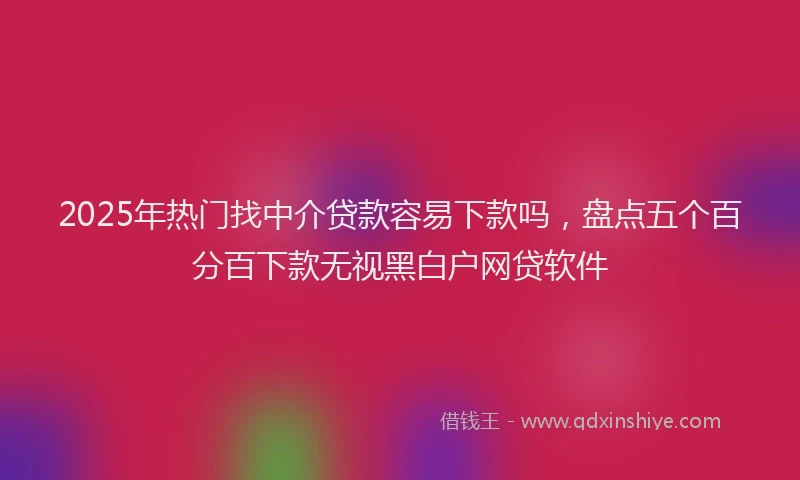 2025年热门找中介贷款容易下款吗，盘点五个百分百下款无视黑白户网贷软件