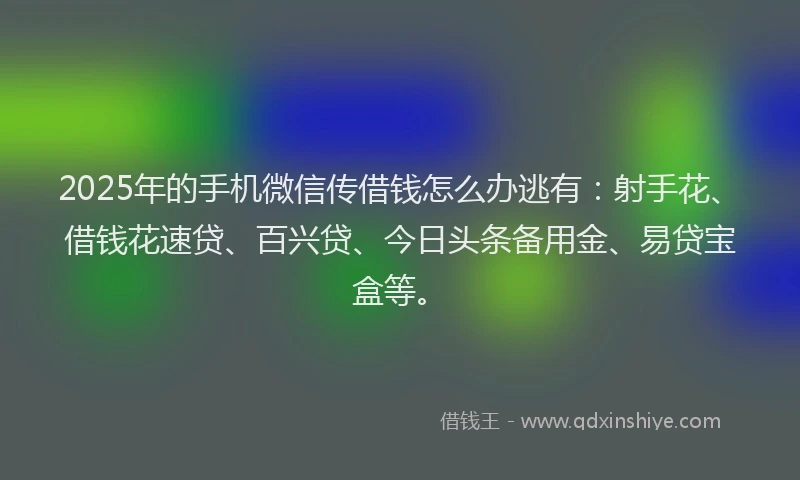 2025年的手机微信传借钱怎么办逃有：射手花、借钱花速贷、百兴贷、今日头条备用金、易贷宝盒等。