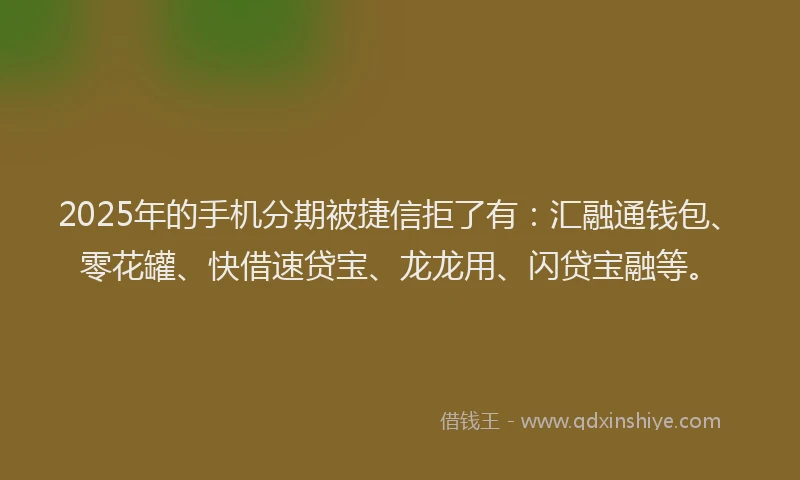 2025年的手机分期被捷信拒了有：汇融通钱包、零花罐、快借速贷宝、龙龙用、闪贷宝融等。