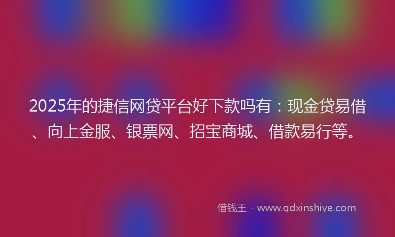 2025年的捷信网贷平台好下款吗有：现金贷易借、向上金服、银票网、招宝商城、借款易行等。