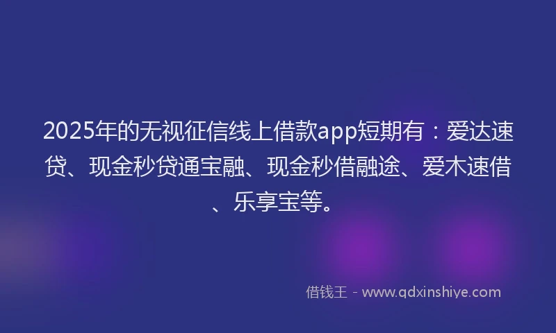 2025年的无视征信线上借款app短期有：爱达速贷、现金秒贷通宝融、现金秒借融途、爱木速借、乐享宝等。