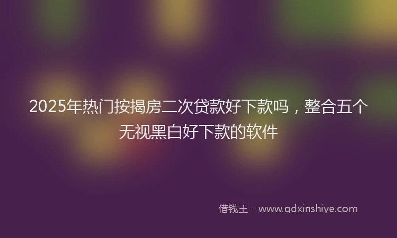 2025年热门按揭房二次贷款好下款吗，整合五个无视黑白好下款的软件