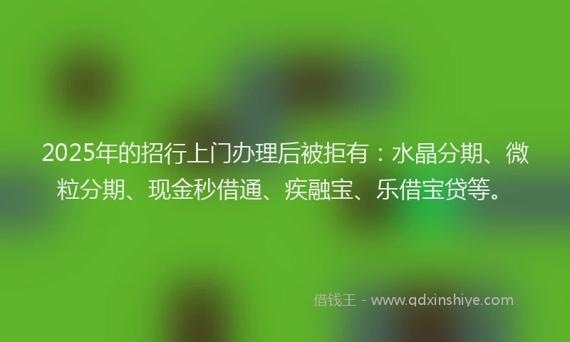 2025年的招行上门办理后被拒有：水晶分期、微粒分期、现金秒借通、疾融宝、乐借宝贷等。