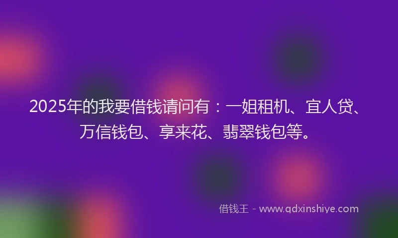 2025年的我要借钱请问有：一姐租机、宜人贷、万信钱包、享来花、翡翠钱包等。