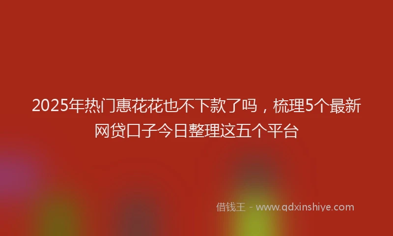 2025年热门惠花花也不下款了吗，梳理5个最新网贷口子今日整理这五个平台