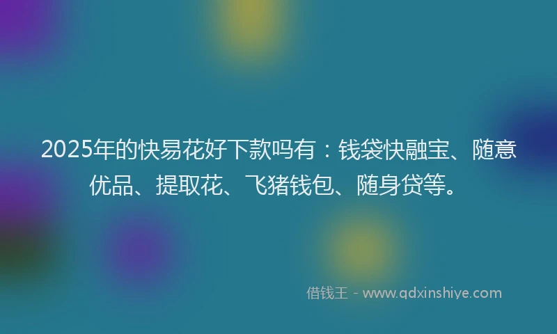 2025年的快易花好下款吗有：钱袋快融宝、随意优品、提取花、飞猪钱包、随身贷等。