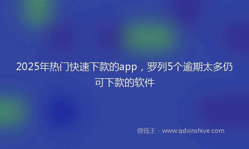2025年热门快速下款的app，罗列5个逾期太多仍可下款的软件