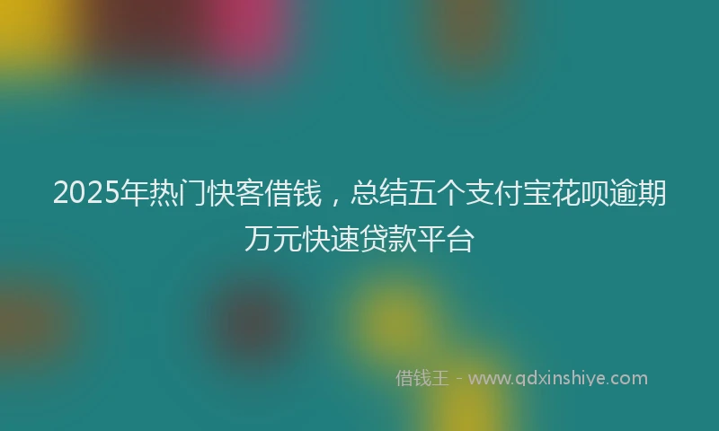 2025年热门快客借钱，总结五个支付宝花呗逾期万元快速贷款平台