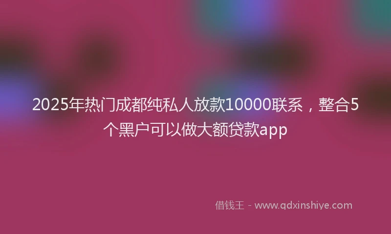 2025年热门成都纯私人放款10000联系，整合5个黑户可以做大额贷款app