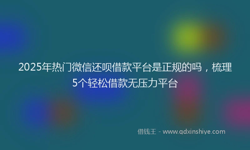2025年热门微信还呗借款平台是正规的吗，梳理5个轻松借款无压力平台