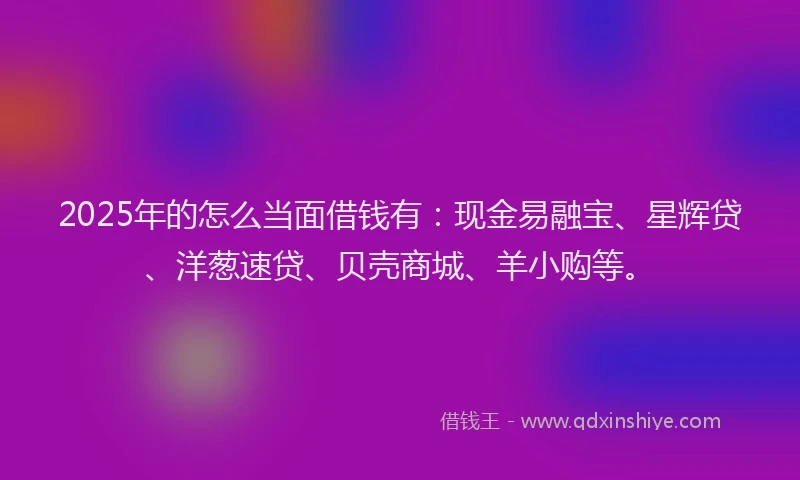 2025年的怎么当面借钱有：现金易融宝、星辉贷、洋葱速贷、贝壳商城、羊小购等。