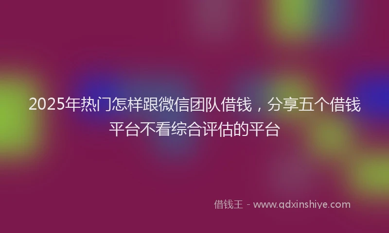 2025年热门怎样跟微信团队借钱，分享五个借钱平台不看综合评估的平台