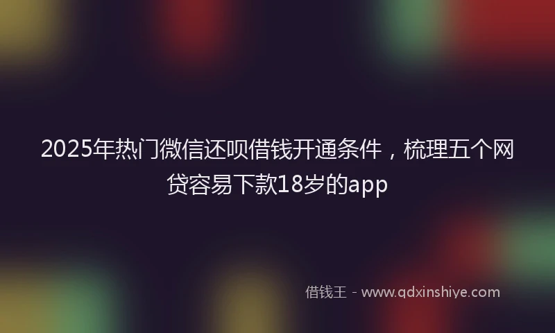 2025年热门微信还呗借钱开通条件，梳理五个网贷容易下款18岁的app