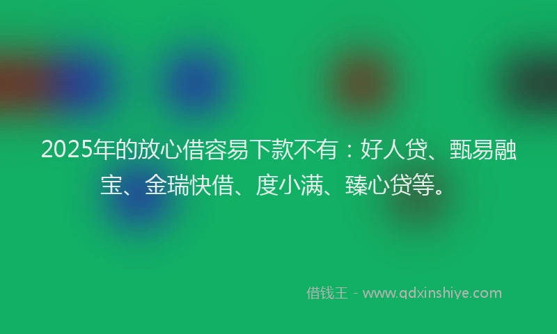 2025年的放心借容易下款不有：好人贷、甄易融宝、金瑞快借、度小满、臻心贷等。