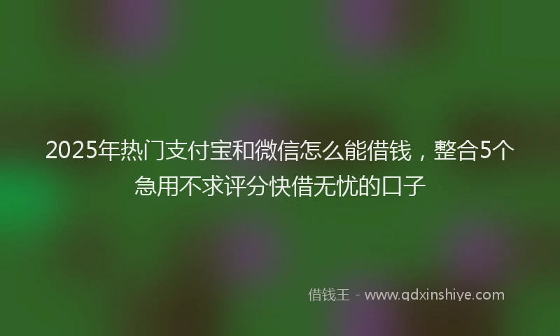 2025年热门支付宝和微信怎么能借钱，整合5个急用不求评分快借无忧的口子