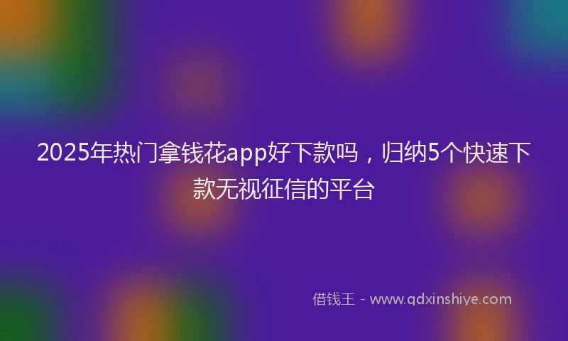 2025年热门拿钱花app好下款吗，归纳5个快速下款无视征信的平台