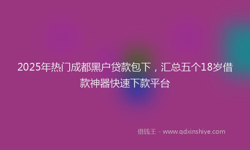 2025年热门成都黑户贷款包下，汇总五个18岁借款神器快速下款平台