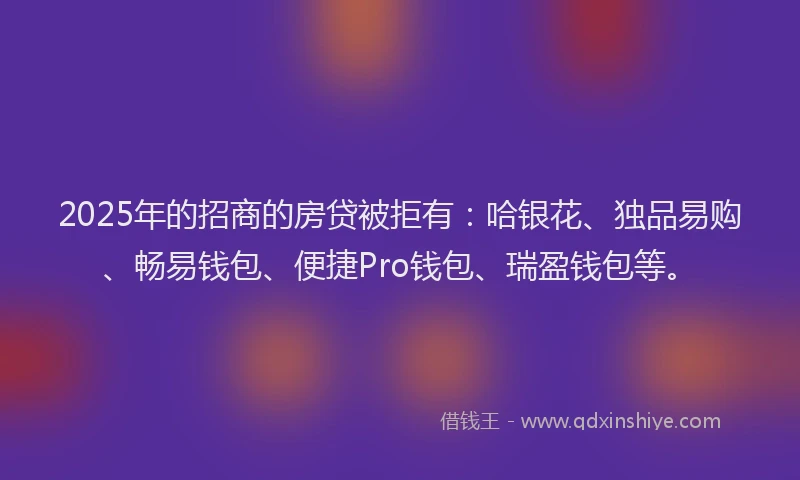 2025年的招商的房贷被拒有：哈银花、独品易购、畅易钱包、便捷Pro钱包、瑞盈钱包等。