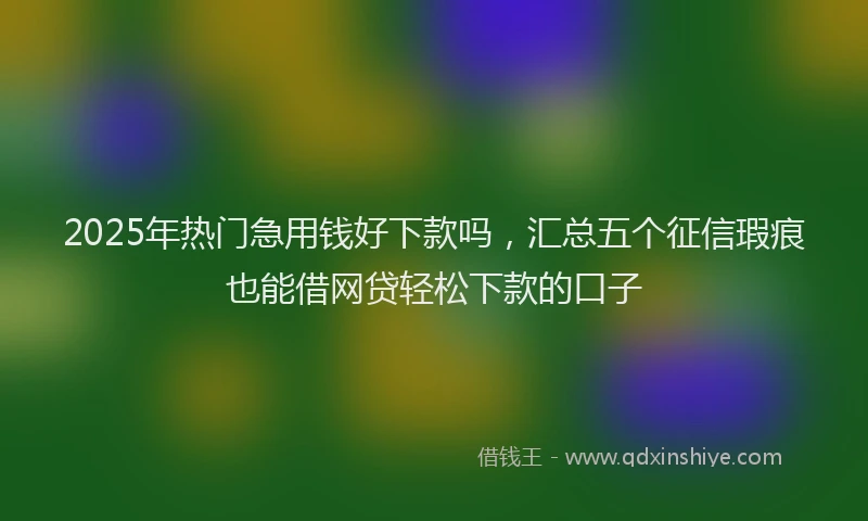 2025年热门急用钱好下款吗，汇总五个征信瑕疵也能借网贷轻松下款的口子