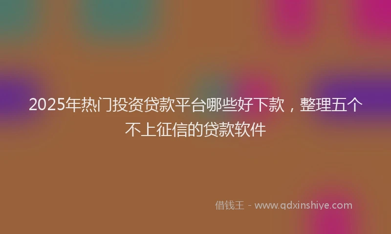 2025年热门投资贷款平台哪些好下款，整理五个不上征信的贷款软件