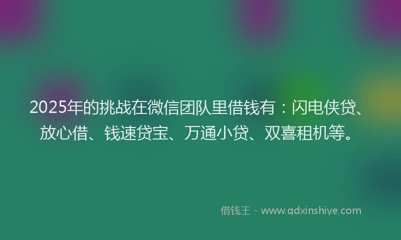 2025年的挑战在微信团队里借钱有：闪电侠贷、放心借、钱速贷宝、万通小贷、双喜租机等。