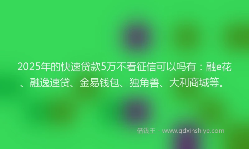 2025年的快速贷款5万不看征信可以吗有：融e花、融逸速贷、金易钱包、独角兽、大利商城等。